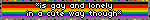 Is gay and lonely, in a cute way though